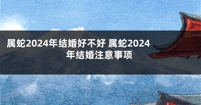 属蛇2024年结婚好不好 属蛇2024年结婚注意事项
