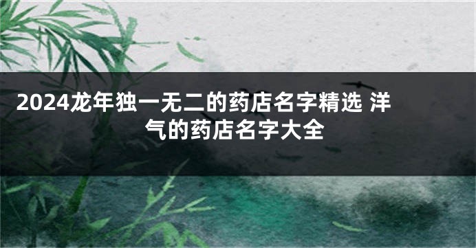 2024龙年独一无二的药店名字精选 洋气的药店名字大全