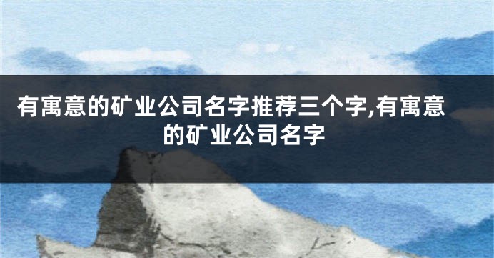 有寓意的矿业公司名字推荐三个字,有寓意的矿业公司名字