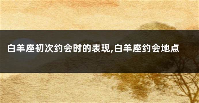 白羊座初次约会时的表现,白羊座约会地点
