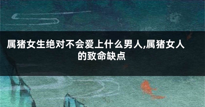 属猪女生绝对不会爱上什么男人,属猪女人的致命缺点