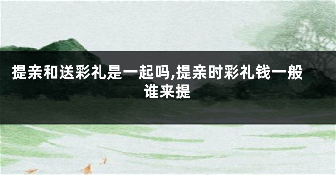 提亲和送彩礼是一起吗,提亲时彩礼钱一般谁来提