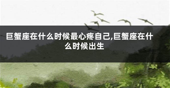 巨蟹座在什么时候最心疼自己,巨蟹座在什么时候出生
