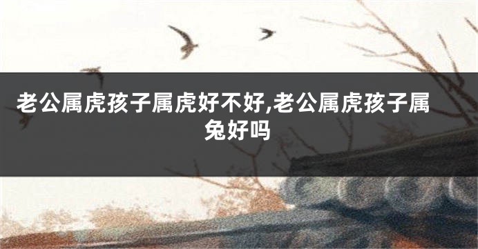 老公属虎孩子属虎好不好,老公属虎孩子属兔好吗