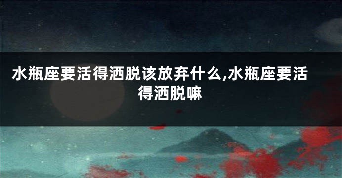水瓶座要活得洒脱该放弃什么,水瓶座要活得洒脱嘛