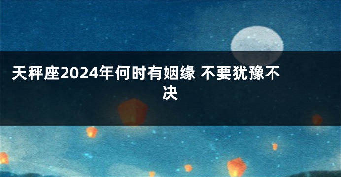 天秤座2024年何时有姻缘 不要犹豫不决