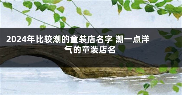 2024年比较潮的童装店名字 潮一点洋气的童装店名