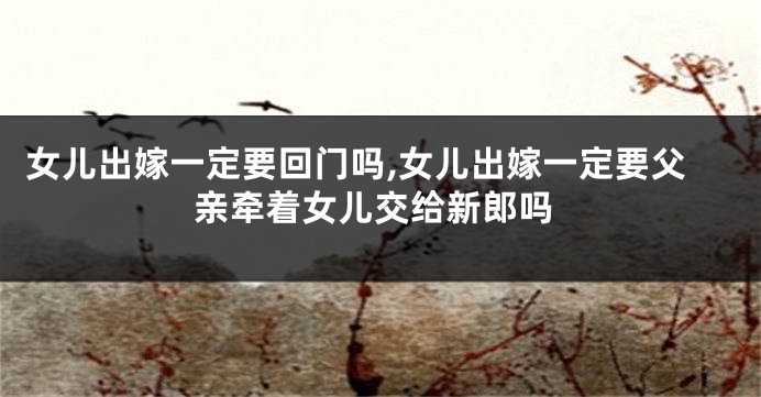 女儿出嫁一定要回门吗,女儿出嫁一定要父亲牵着女儿交给新郎吗