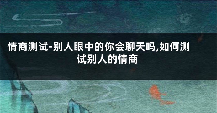 情商测试-别人眼中的你会聊天吗,如何测试别人的情商