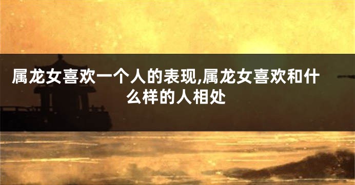 属龙女喜欢一个人的表现,属龙女喜欢和什么样的人相处