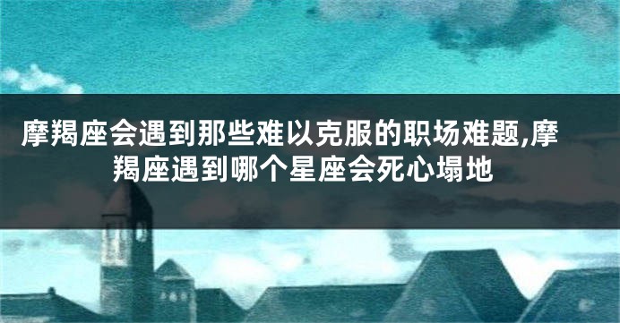 摩羯座会遇到那些难以克服的职场难题,摩羯座遇到哪个星座会死心塌地
