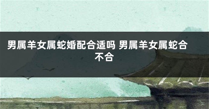 男属羊女属蛇婚配合适吗 男属羊女属蛇合不合