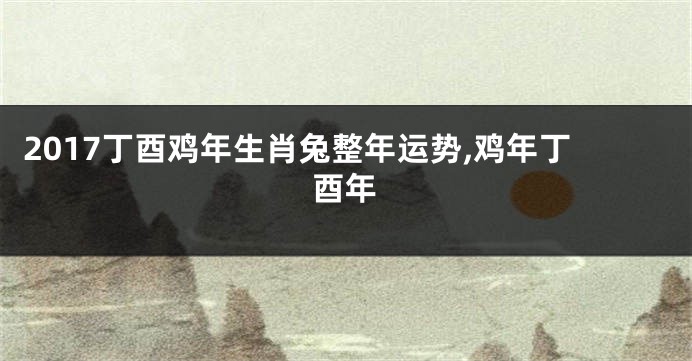 2017丁酉鸡年生肖兔整年运势,鸡年丁酉年