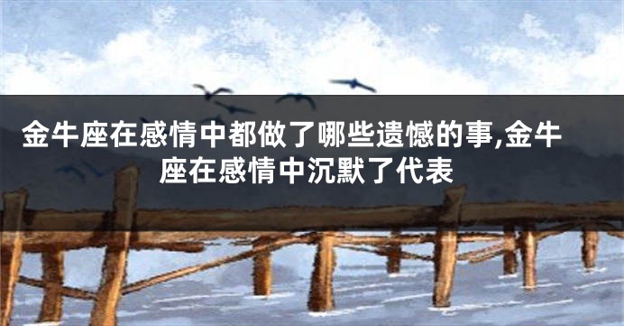 金牛座在感情中都做了哪些遗憾的事,金牛座在感情中沉默了代表