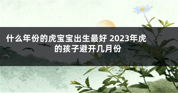 什么年份的虎宝宝出生最好 2023年虎的孩子避开几月份