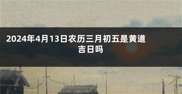 2024年4月13日农历三月初五是黄道吉日吗