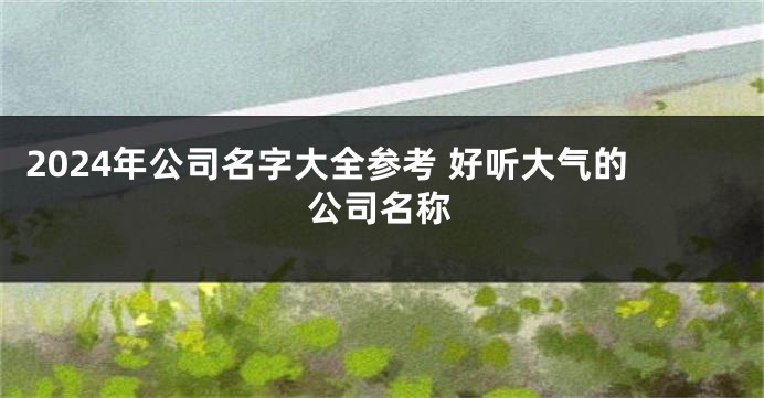 2024年公司名字大全参考 好听大气的公司名称