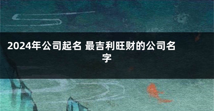 2024年公司起名 最吉利旺财的公司名字