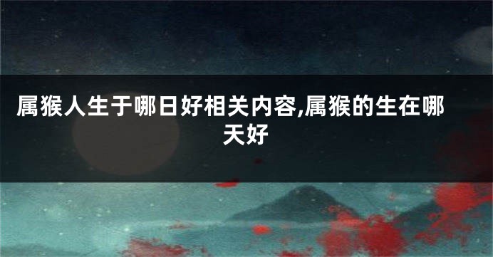 属猴人生于哪日好相关内容,属猴的生在哪天好