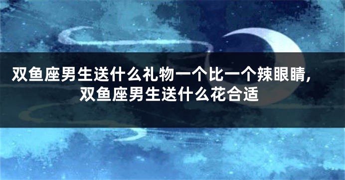 双鱼座男生送什么礼物一个比一个辣眼睛,双鱼座男生送什么花合适