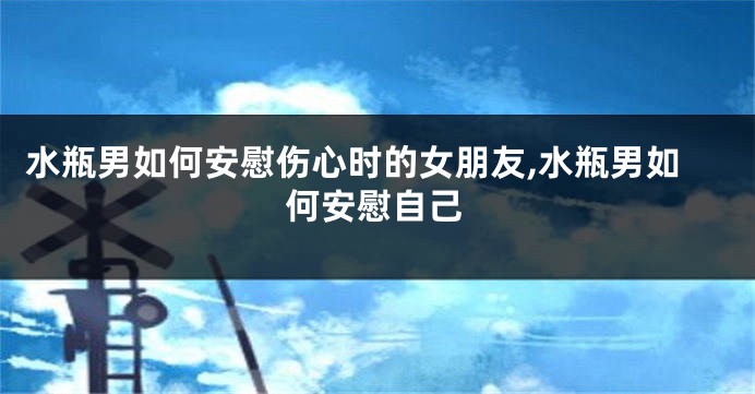 水瓶男如何安慰伤心时的女朋友,水瓶男如何安慰自己