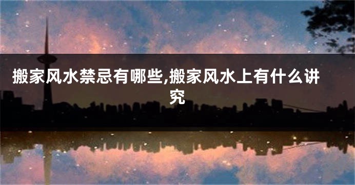 搬家风水禁忌有哪些,搬家风水上有什么讲究