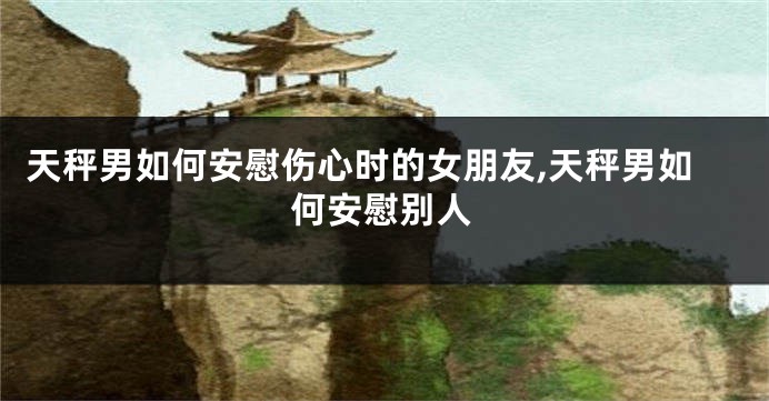 天秤男如何安慰伤心时的女朋友,天秤男如何安慰别人