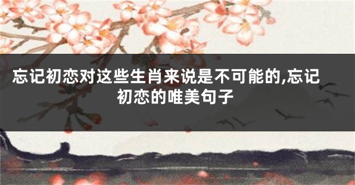 忘记初恋对这些生肖来说是不可能的,忘记初恋的唯美句子