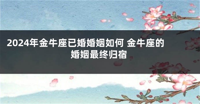 2024年金牛座已婚婚姻如何 金牛座的婚姻最终归宿