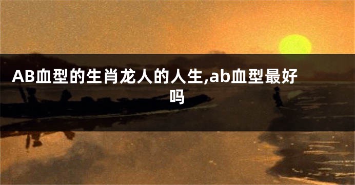 AB血型的生肖龙人的人生,ab血型最好吗