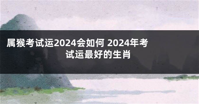 属猴考试运2024会如何 2024年考试运最好的生肖