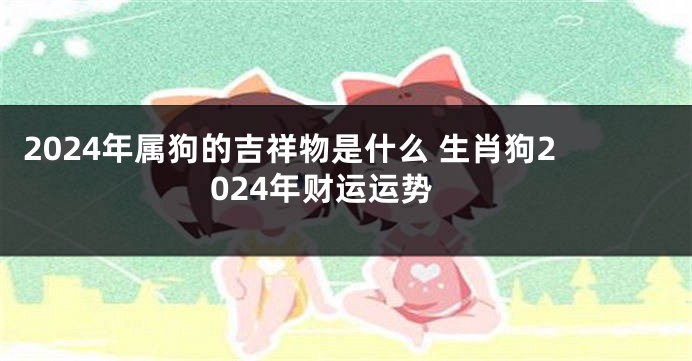 2024年属狗的吉祥物是什么 生肖狗2024年财运运势