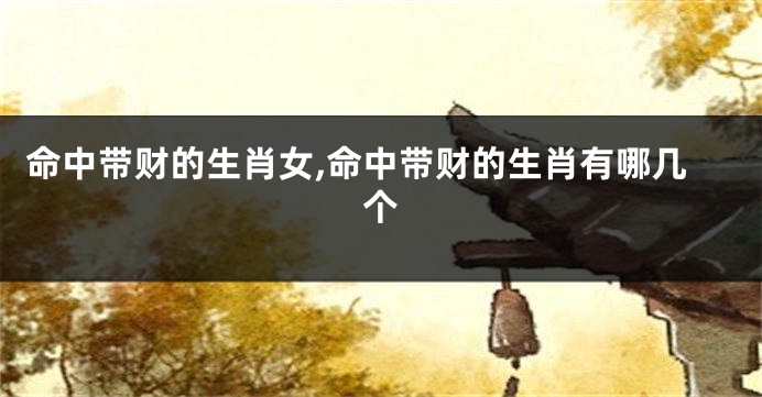 命中带财的生肖女,命中带财的生肖有哪几个