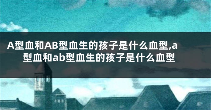 A型血和AB型血生的孩子是什么血型,a型血和ab型血生的孩子是什么血型