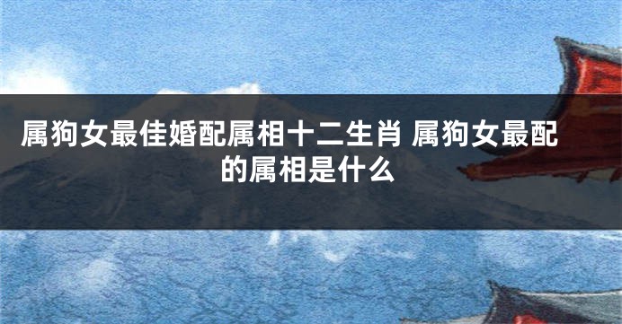 属狗女最佳婚配属相十二生肖 属狗女最配的属相是什么