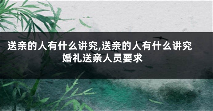 送亲的人有什么讲究,送亲的人有什么讲究 婚礼送亲人员要求