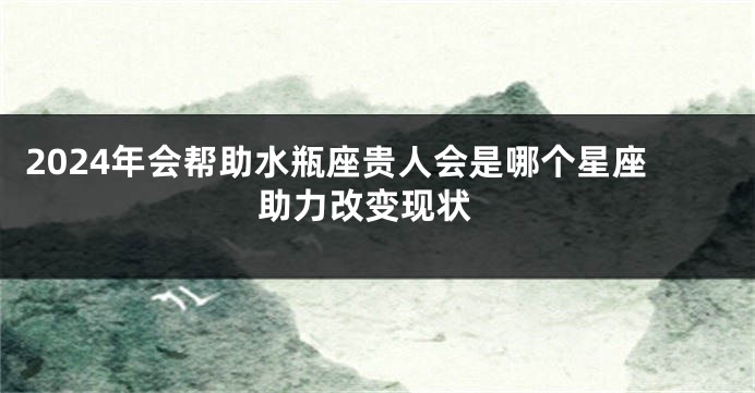 2024年会帮助水瓶座贵人会是哪个星座 助力改变现状