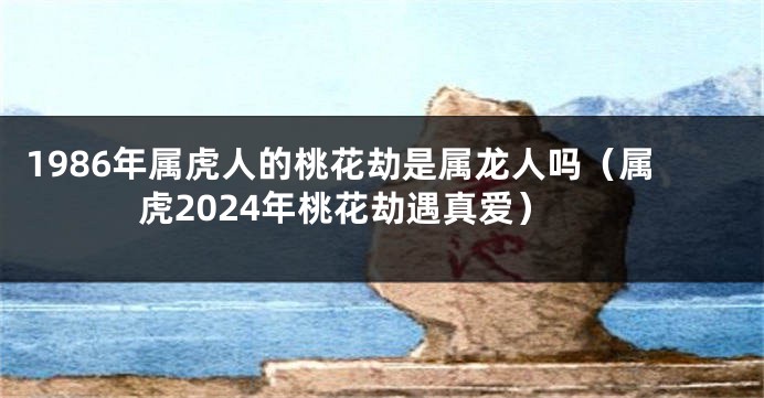 1986年属虎人的桃花劫是属龙人吗（属虎2024年桃花劫遇真爱）