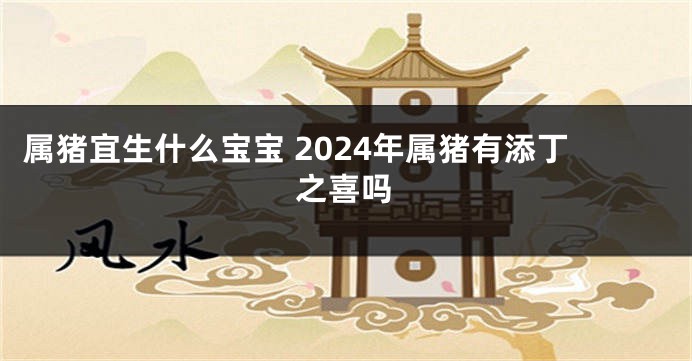 属猪宜生什么宝宝 2024年属猪有添丁之喜吗