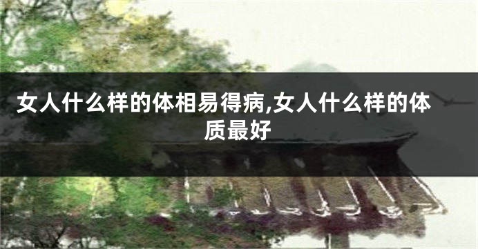 女人什么样的体相易得病,女人什么样的体质最好