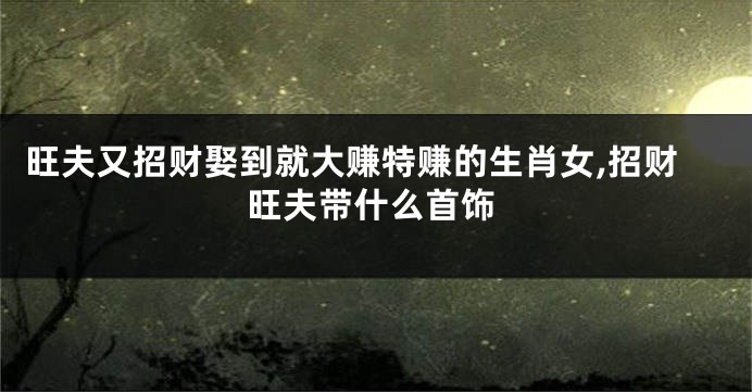 旺夫又招财娶到就大赚特赚的生肖女,招财旺夫带什么首饰