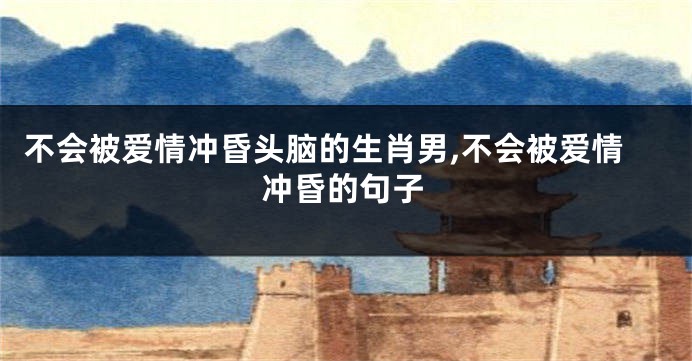 不会被爱情冲昏头脑的生肖男,不会被爱情冲昏的句子