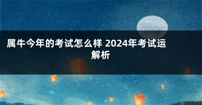属牛今年的考试怎么样 2024年考试运解析