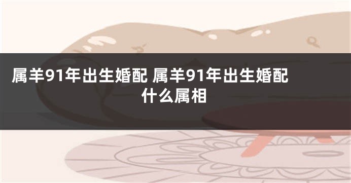 属羊91年出生婚配 属羊91年出生婚配什么属相