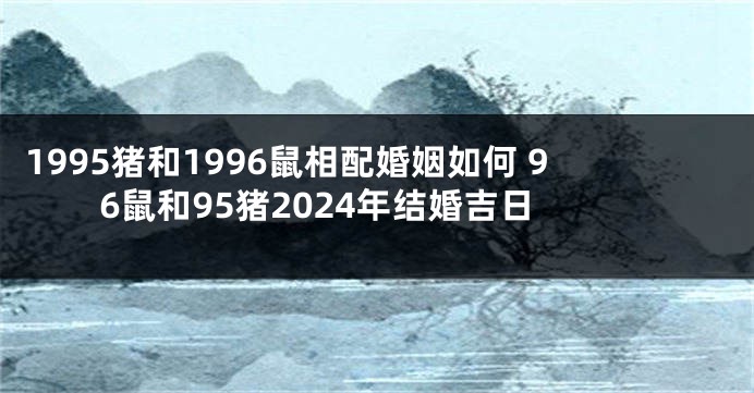 1995猪和1996鼠相配婚姻如何 96鼠和95猪2024年结婚吉日