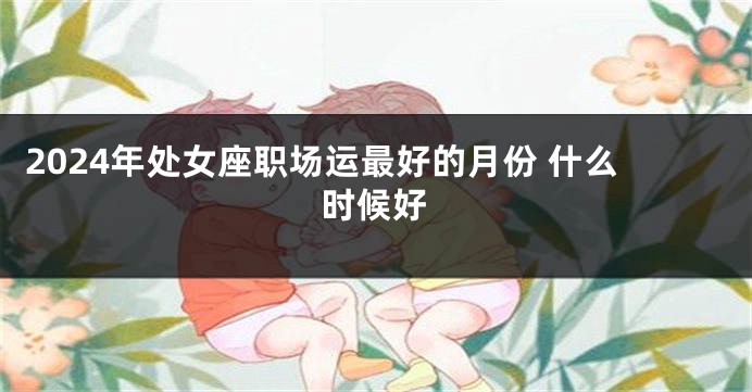 2024年处女座职场运最好的月份 什么时候好