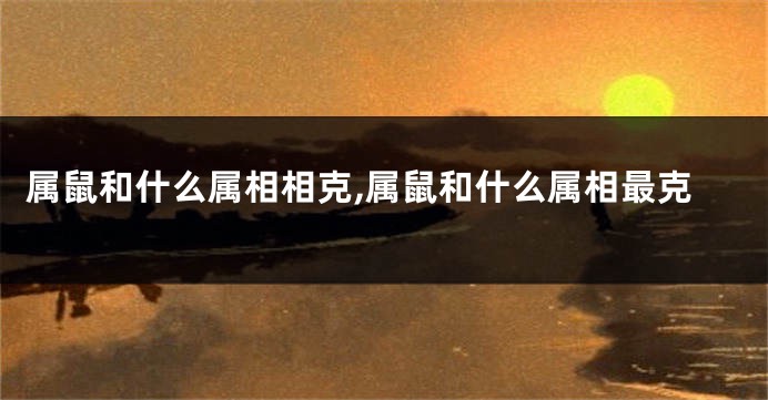 属鼠和什么属相相克,属鼠和什么属相最克