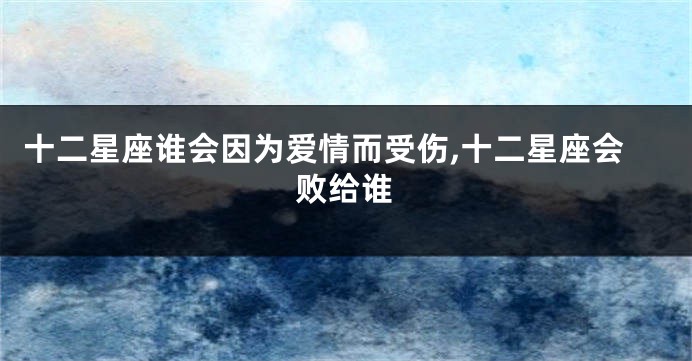 十二星座谁会因为爱情而受伤,十二星座会败给谁