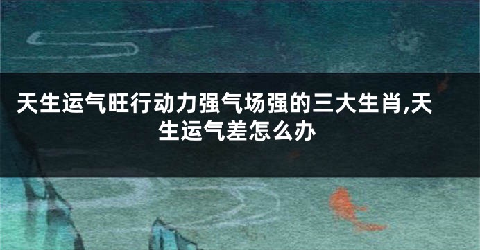 天生运气旺行动力强气场强的三大生肖,天生运气差怎么办