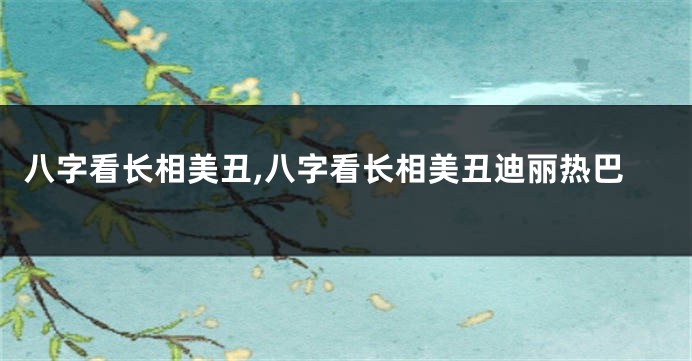 八字看长相美丑,八字看长相美丑迪丽热巴